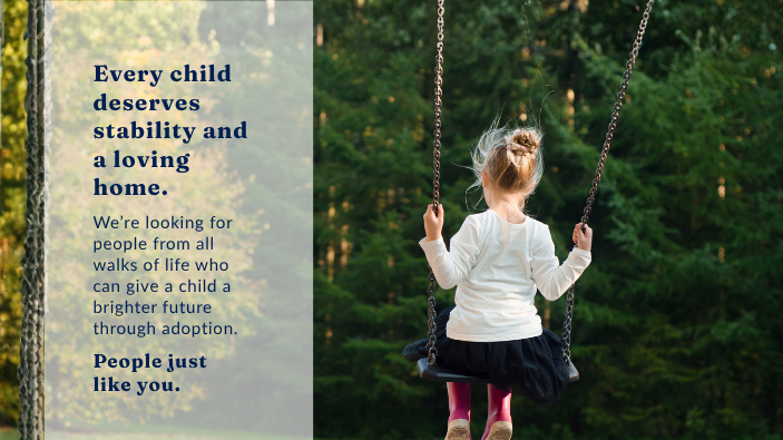 Child sitting on a swing. Text reads: “Every child deserves stability and a loving home. We’re looking for people from all walks of life who can give a child a brighter future through adoption. People just like you.”